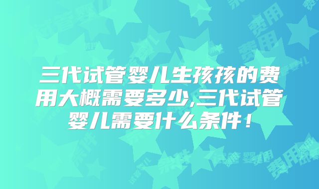 三代试管婴儿生孩孩的费用大概需要多少,三代试管婴儿需要什么条件！