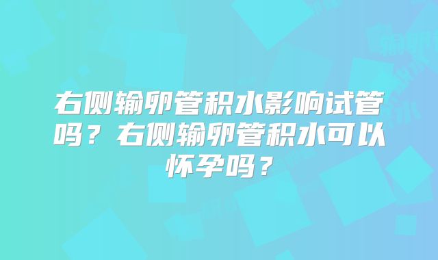 右侧输卵管积水影响试管吗?右侧输卵管积水可以怀孕吗?