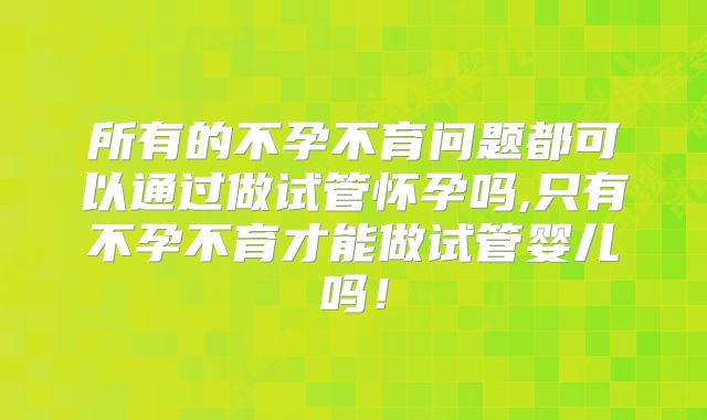 所有的不孕不育问题都可以通过做试管怀孕吗,只有不孕不育才能做试管婴儿吗！