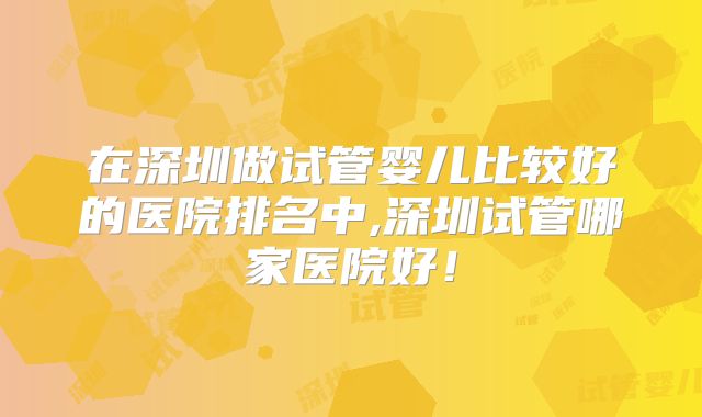 在深圳做试管婴儿比较好的医院排名中,深圳试管哪家医院好!