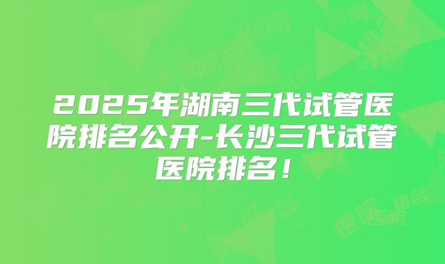 2025年湖南三代试管医院排名公开-长沙三代试管医院排名！