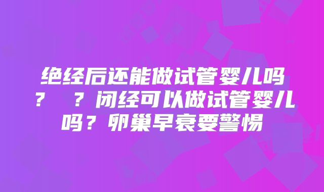 绝经后还能做试管婴儿吗？ ？闭经可以做试管婴儿吗？卵巢早衰要警惕