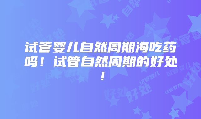 试管婴儿自然周期海吃药吗!试管自然周期的好处!