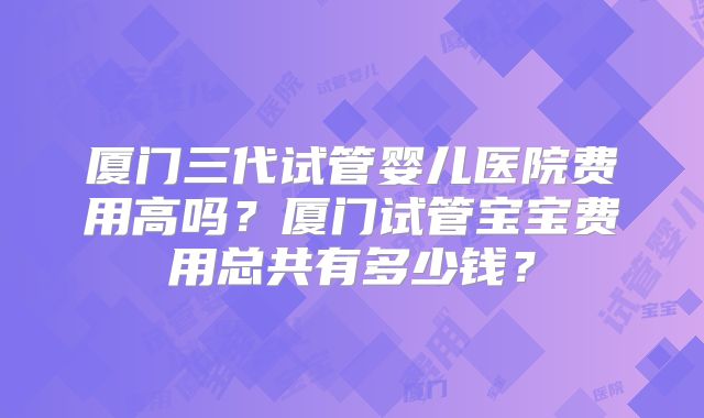 厦门三代试管婴儿医院费用高吗?厦门试管宝宝费用总共有多少钱?