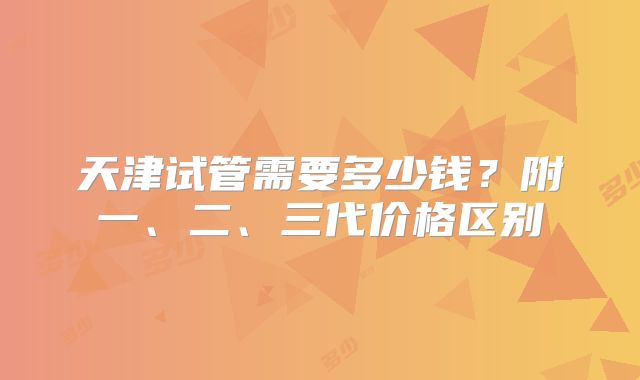 天津试管需要多少钱?附一、二、三代价格区别