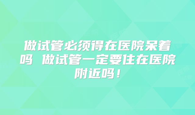 做试管必须得在医院呆着吗 做试管一定要住在医院附近吗！