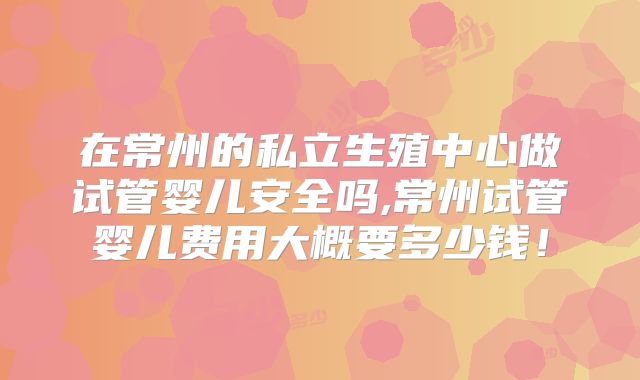 在常州的私立生殖中心做试管婴儿安全吗,常州试管婴儿费用大概要多少钱!