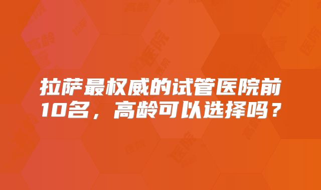拉萨最权威的试管医院前10名，高龄可以选择吗？