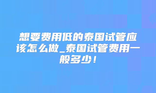 想要费用低的泰国试管应该怎么做_泰国试管费用一般多少!