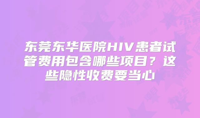 东莞东华医院HIV患者试管费用包含哪些项目？这些隐性收费要当心