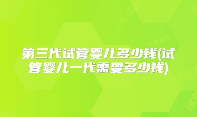 第三代试管婴儿多少钱(试管婴儿一代需要多少钱)
