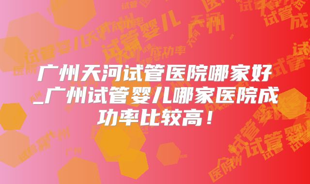 广州天河试管医院哪家好_广州试管婴儿哪家医院成功率比较高!