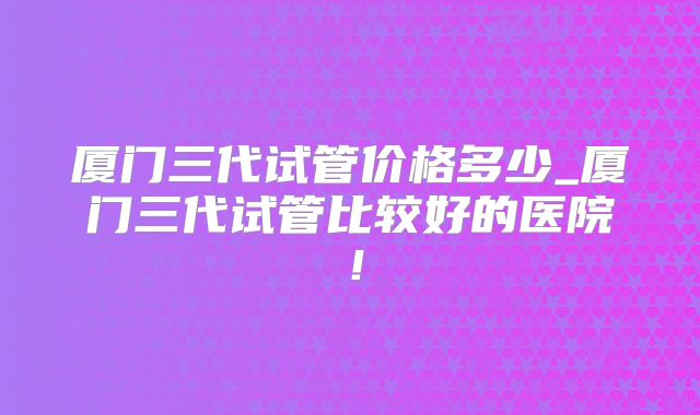 厦门三代试管价格多少_厦门三代试管比较好的医院！