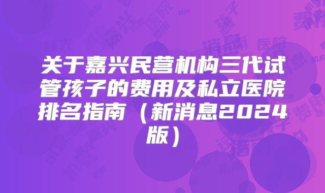 关于嘉兴民营机构三代试管孩子的费用及私立医院排名指南（新消息2024版）