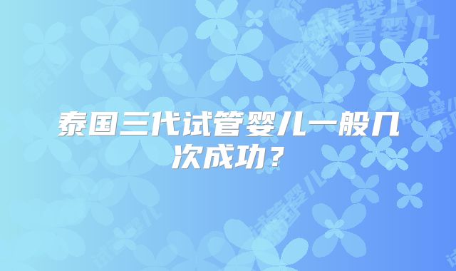 泰国三代试管婴儿一般几次成功？