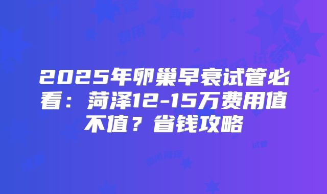 2025年卵巢早衰试管必看：菏泽12-15万费用值不值？省钱攻略