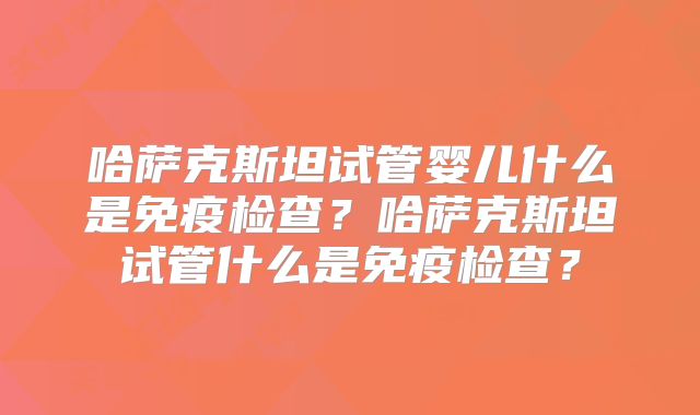 哈萨克斯坦试管婴儿什么是免疫检查?哈萨克斯坦试管什么是免疫检查?