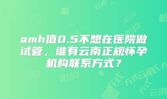 amh值0.5不想在医院做试管,谁有云南正规怀孕机构联系方式?
