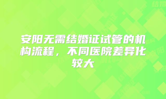 安阳无需结婚证试管的机构流程，不同医院差异化较大