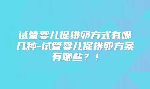 试管婴儿促排卵方式有哪几种-试管婴儿促排卵方案有哪些?!