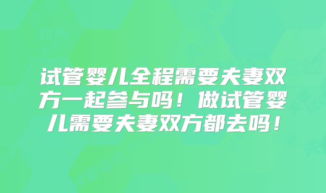 试管婴儿全程需要夫妻双方一起参与吗！做试管婴儿需要夫妻双方都去吗！