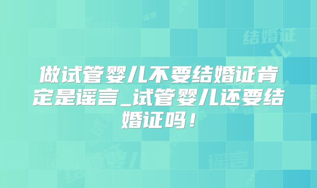 做试管婴儿不要结婚证肯定是谣言_试管婴儿还要结婚证吗！