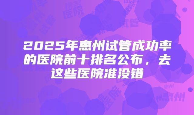 2025年惠州试管成功率的医院前十排名公布,去这些医院准没错