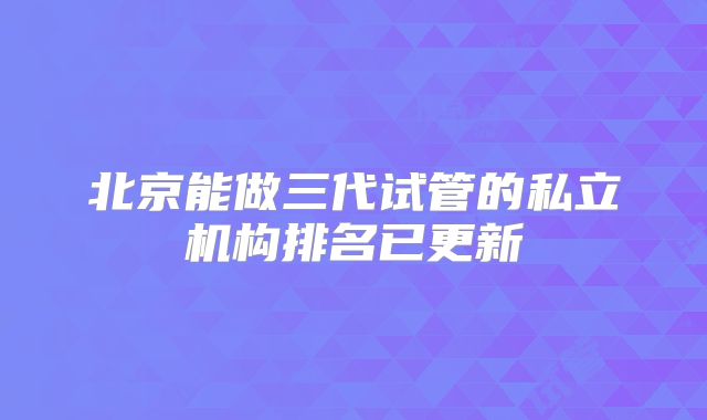 北京能做三代试管的私立机构排名已更新