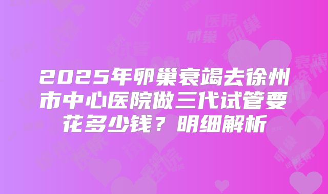 2025年卵巢衰竭去徐州市中心医院做三代试管要花多少钱？明细解析