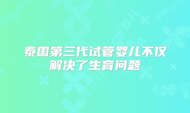 泰国第三代试管婴儿不仅解决了生育问题