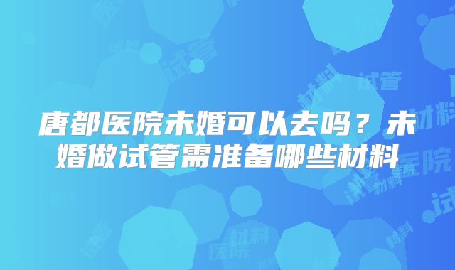 唐都医院未婚可以去吗？未婚做试管需准备哪些材料