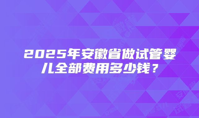 2025年安徽省做试管婴儿全部费用多少钱？
