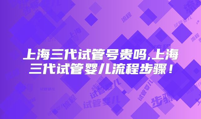上海三代试管号贵吗,上海三代试管婴儿流程步骤！