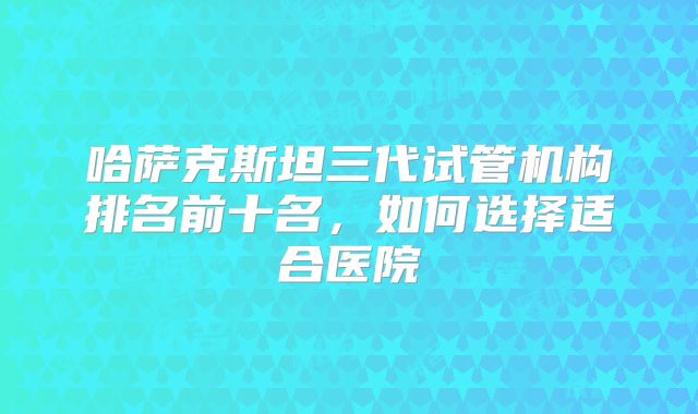 哈萨克斯坦三代试管机构排名前十名，如何选择适合医院