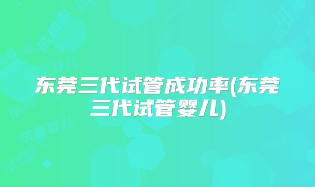 东莞三代试管成功率(东莞三代试管婴儿)