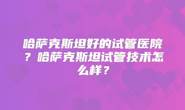 哈萨克斯坦好的试管医院？哈萨克斯坦试管技术怎么样？