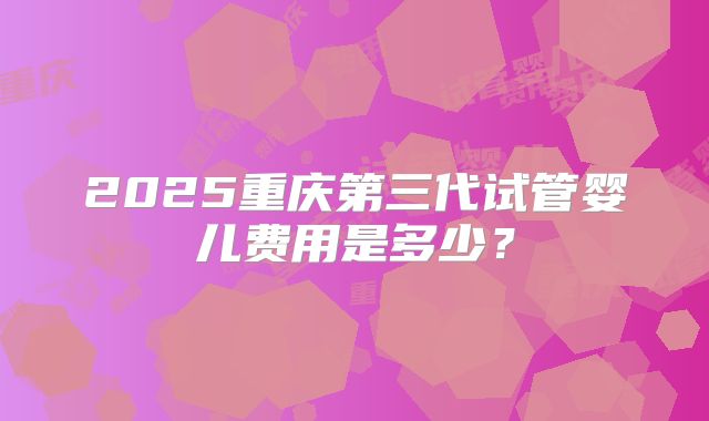 2025重庆第三代试管婴儿费用是多少？