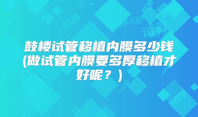 鼓楼试管移植内膜多少钱(做试管内膜要多厚移植才好呢？)