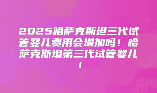 2025哈萨克斯坦三代试管婴儿费用会增加吗!哈萨克斯坦第三代试管婴儿!