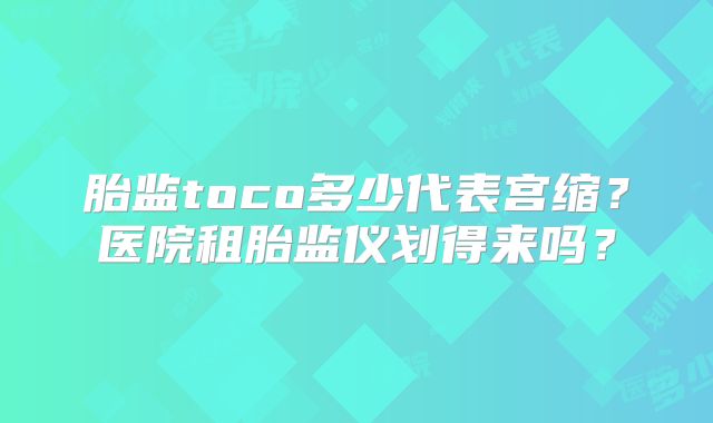 胎监toco多少代表宫缩？医院租胎监仪划得来吗？