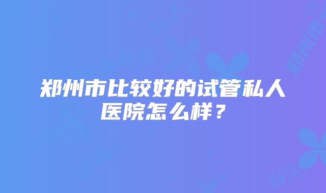 郑州市比较好的试管私人医院怎么样？
