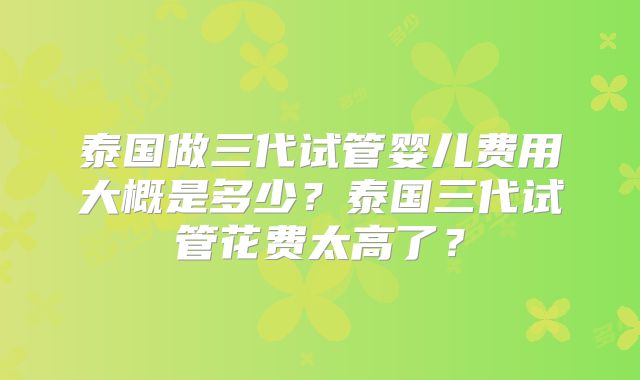 泰国做三代试管婴儿费用大概是多少？泰国三代试管花费太高了？