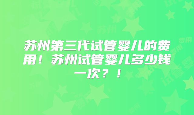 苏州第三代试管婴儿的费用！苏州试管婴儿多少钱一次？！