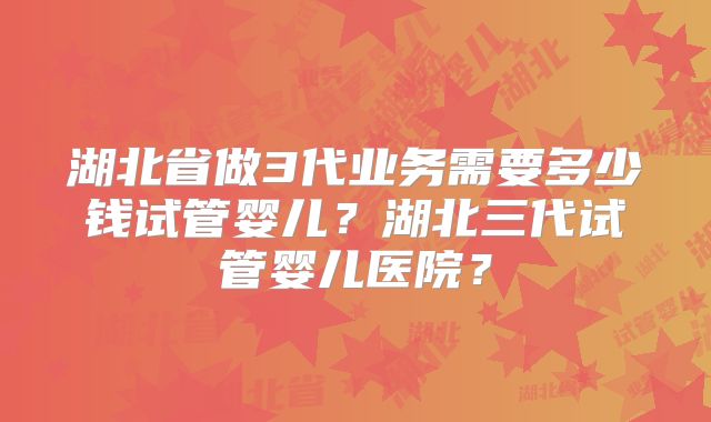湖北省做3代业务需要多少钱试管婴儿?湖北三代试管婴儿医院?