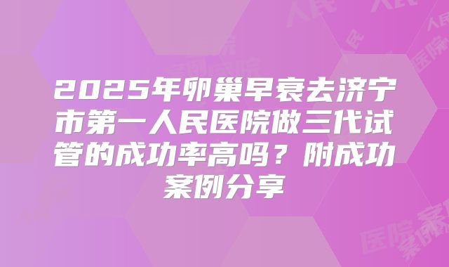 2025年卵巢早衰去济宁市第一人民医院做三代试管的成功率高吗?附成功案例分享