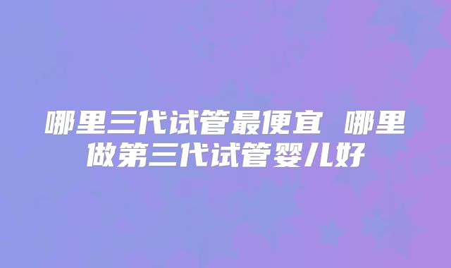 哪里三代试管最便宜 哪里做第三代试管婴儿好