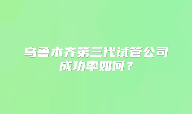 乌鲁木齐第三代试管公司成功率如何？