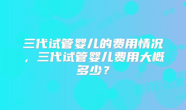 三代试管婴儿的费用情况，三代试管婴儿费用大概多少？