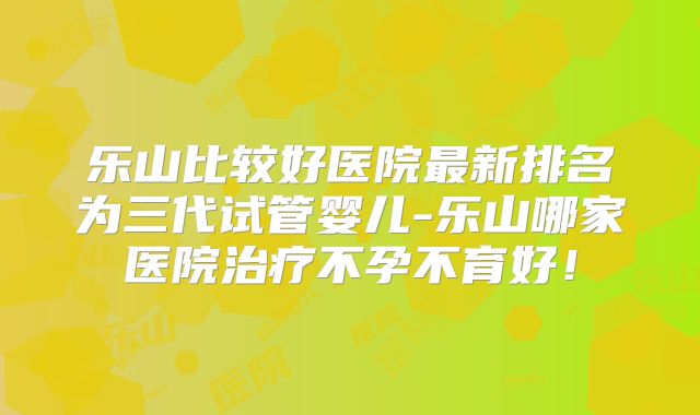 乐山比较好医院最新排名为三代试管婴儿-乐山哪家医院治疗不孕不育好！