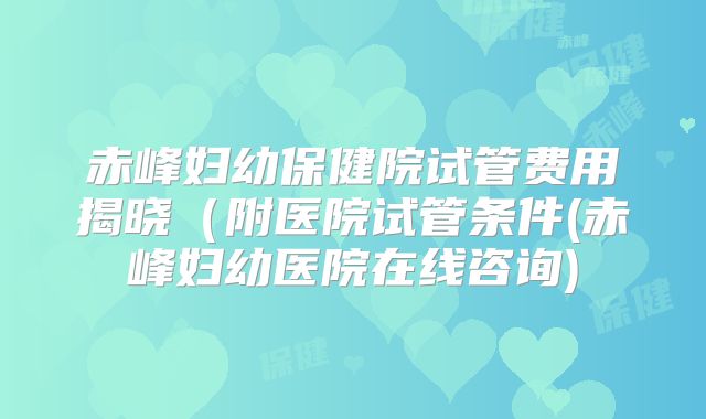 赤峰妇幼保健院试管费用揭晓（附医院试管条件(赤峰妇幼医院在线咨询)